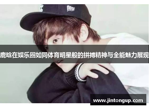 鹿晗在娱乐圈如同体育明星般的拼搏精神与全能魅力展现